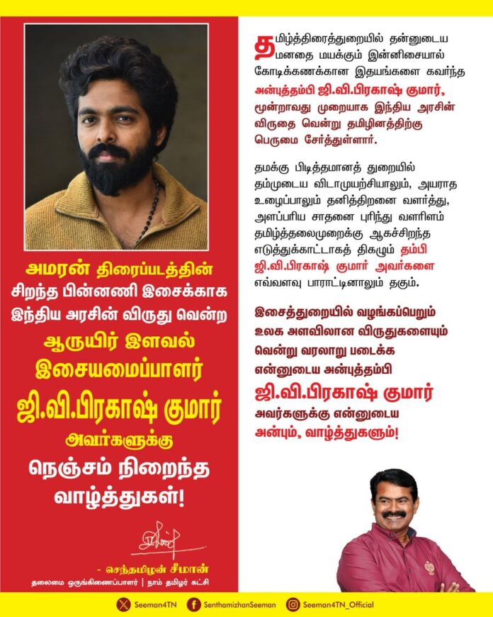 அமரன் திரைப்படத்தின்
சிறந்த பின்னணி இசைக்காக
இந்திய அரசின் விருது வென்ற
ஆருயிர் இளவல்
இசையமைப்பாளர் ஜி.வி.பிரகாஷ் குமார் அவர்களுக்கு
நெஞ்சம் நிறைந்த
வாழ்த்துகள்!
தமிழ்த்திரைத்துறையில் தன்னுடைய மனதை மயக்கும் இன்னிசையால் கோடிக்கணக்கான இதயங்களை கவர்ந்த அன்புத்தம்பி ஜி.வி.பிரகாஷ் குமார், மூன்றாவது முறையாக இந்திய அரசின் விருதை வென்று தமிழினத்திற்கு பெருமை சேர்த்துள்ளார்.
தமக்கு பிடித்தமானத் துறையில் தம்முடைய விடாமுயற்சியாலும், அயராத உழைப்பாலும் தனித்திறனை வளர்த்து, அளப்பரிய சாதனை புரிந்து வளரிளம் தமிழ்த்தலைமுறைக்கு ஆகச்சிறந்த எடுத்துக்காட்டாகத் திகழும் தம்பி ஜி.வி.பிரகாஷ் குமார் அவர்களை எவ்வளவு பாராட்டினாலும் தகும்.
இசைத்துறையில் வழங்கப்பெறும்
உலக அளவிலான விருதுகளையும் வென்று வரலாறு படைக்க
என்னுடைய அன்புத்தம்பி
ஜி.வி.பிரகாஷ் குமார்
அவர்களுக்கு என்னுடைய
அன்பும், வாழ்த்துகளும்!
@gvprakash