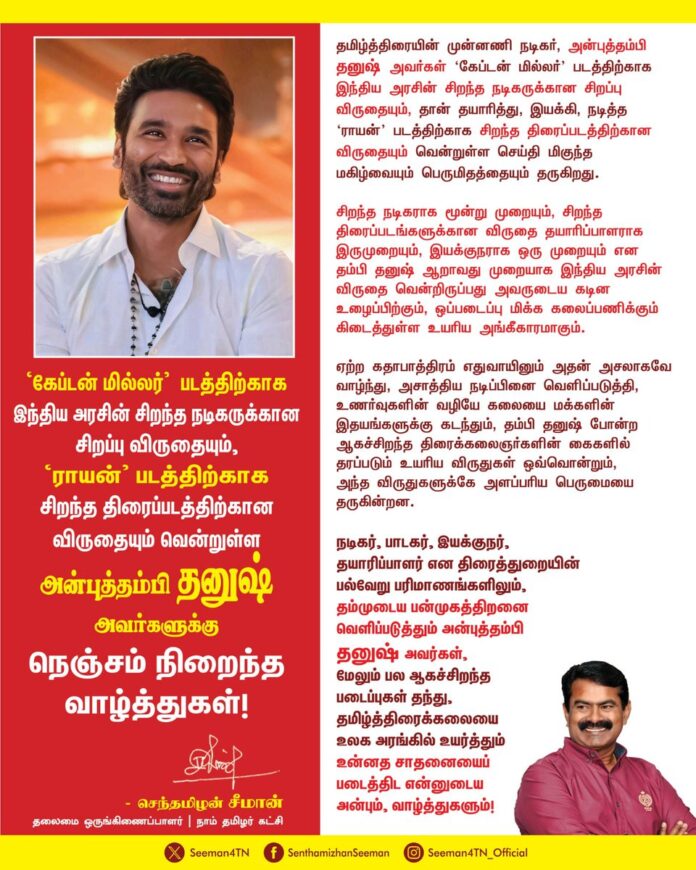 தமிழ்த்திரையின் முன்னணி நடிகர், அன்புத்தம்பி தனுஷ் அவர்கள் 'கேப்டன் மில்லர்' படத்திற்காக இந்திய அரசின்
சிறந்த நடிகருக்கான சிறப்பு விருதையும், தான் தயாரித்து, இயக்கி, நடித்த 'ராயன்' படத்திற்காக சிறந்த திரைப்படத்திற்கான விருதையும் வென்றுள்ள செய்தி மிகுந்த மகிழ்வையும் பெருமிதத்தையும்
தருகிறது.
சிறந்த நடிகருக்கான விருதை மூன்று முறையும், சிறந்த திரைப்படங்களுக்கான விருதை தயாரிப்பாளராக இருமுறையும், இயக்குநராக ஒரு முறையும் என
தம்பி தனுஷ் ஆறாவது முறையாக இந்திய அரசின் விருதை வென்றிருப்பது அவருடைய கடின உழைப்பிற்கும், ஒப்படைப்பு மிக்க கலைப்பணிக்கும் கிடைத்துள்ள உயரிய அங்கீகாரமாகும்.
ஏற்ற பாத்திரம் எதுவாயினும் அதன் அசலாகவே வாழ்கின்ற
அசாத்திய நடிப்பினை வெளிப்படுத்தும் தம்பி தனுஷ் அவர்கள், இயக்கம், தயாரிப்பு என திரைத்துறையின் பல்வேறு பரிமாணங்களிலும் தம்முடைய பன்முகத்திறனை வெளிப்படுத்தி, ஆகச்சிறந்த படைப்புகள் பல தந்து, தமிழ்த்திரைக்கலையை உலக அரங்கில் உயர்த்தும் உன்னத சாதனைப் படைக்க என்னுடைய அன்பும், வாழ்த்துகளும்!
@dhanushkraja