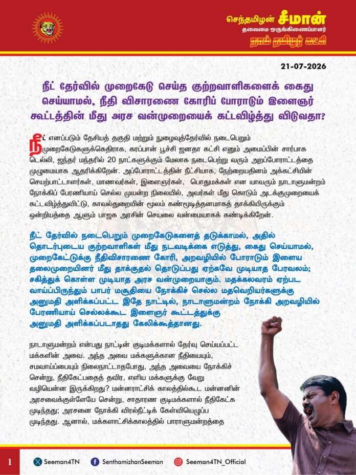 நீட் தேர்வில் முறைகேடு செய்த குற்றவாளிகளைக் கைதுசெய்யாமல், நீதிவிசாரணை கோரிப் போராடும் இளைஞர் கூட்டத்தின் மீது அரச வன்முறையைக் கட்டவிழ்த்துவிடுவதா?
நீட் எனப்படும் தேசியத் தகுதி மற்றும் நுழைவுத்தேர்வில் நடைபெறும் முறைகேடுகளுக்கெதிராக, கரப்பான் பூச்சி ஜனதா கட்சி எனும் அமைப்பின் சார்பாக டெல்லி, ஜந்தர் மந்தரில் 20 நாட்களுக்கும் மேலாக நடைபெற்று வரும் அறப்போராட்டத்தை முழுமையாக ஆதரிக்கிறேன். அப்போராட்டத்தின் நீட்சியாக, நேற்றையதினம் அக்கட்சியின் செயற்பாட்டாளர்கள், மாணவர்கள், இளைஞர்கள், பொதுமக்கள் என யாவரும் நாடாளுமன்றம் நோக்கிப் பேரணியாய் செல்ல முயன்ற நிலையில், அவர்கள் மீது கொடும் அடக்குமுறையைக் கட்டவிழ்த்துவிட்டு, காவல்துறையின் மூலம் கண்மூடித்தனமாகத் தாக்கியிருக்கும் ஒன்றியத்தை ஆளும் பாஜக அரசின் செயலை வன்மையாகக் கண்டிக்கிறேன்.
நீட் தேர்வில் நடைபெறும் முறைகேடுகளைத் தடுக்காமல், அதில் தொடர்புடைய குற்றவாளிகள் மீது நடவடிக்கை எடுத்து, கைதுசெய்யாமல், முறைகேட்டுக்கு நீதிவிசாரணை கோரி, அறவழியில் போராடும் இளைய தலைமுறையினர் மீது தாக்குதல் தொடுப்பது ஏற்கவே முடியாத பேரவலம்; சகித்துக் கொள்ள முடியாத அரச வன்முறையாகும். மதக்கலவரம் ஏற்பட வாய்ப்பிருந்தும் பாபர் மசூதியை நோக்கிச் செல்ல மதவெறியர்களுக்கு அனுமதி அளிக்கப்பட்ட இதே நாட்டில், நாடாளுமன்றம் நோக்கி அறவழியில் பேரணியாய் செல்லக்கூட இளைஞர் கூட்டத்துக்கு அனுமதி அளிக்கப்படாதது கேலிக்கூத்தானது. நாடாளுமன்றம் என்பது நாட்டின் குடிமக்களால் தேர்வு செய்யப்பட்ட மக்களின் அவை. அந்த அவை மக்களுக்கான நீதியையும், சமவாய்ப்பையும் நிலைநாட்டாதபோது, அந்த அவையை நோக்கிச் சென்று, நீதிகேட்பதைத் தவிர, எளிய மக்களுக்கு வேறு வழியென்ன இருக்கிறது? மன்னராட்சிக்காலத்தில்கூட மன்னனின் அரசவைக்குள்ளேயே சென்று, சாதாரண குடிமக்களால் நீதிகேட்க முடிந்தது; அரசனை நோக்கி விரல்நீட்டிக் கேள்வியெழுப்ப முடிந்தது. ஆனால், மக்களாட்சிக்காலத்தில் பாராளுமன்றத்தை நோக்கிப் பேரணியாய்கூட செல்ல முடியவில்லை என்பது வெட்கக்கேடானது இல்லையா? வெள்ளையர்களுக்கு எதிராக, பாராளுமன்றக் கட்டிடத்திற்குள் குண்டுவீசி, ‘புரட்சி ஓங்குக’ என வீரமுழக்கமிட்ட இளையப் புரட்சியாளர் பகத் சிங்கைக் கொண்டாடும் திருநாட்டில், பாராளுமன்றத்தை நோக்கிப் பேரணியாய் செல்வதற்குக்கூட ஒன்றியத்தை ஆளும் பாஜக அரசு தடைவிதித்து, போராடுவோர் மீது ஒடுக்குமுறையைப் பாய்ச்சுமென்றால், இது சனநாயகப்பேரவலம் இல்லையா? இவ்வளவு நடந்தும் நாட்டின் நிர்வாகத் தலைவரான பிரதமர் நரேந்திரமோடியும், உள்துறை அமைச்சர் அமித்ஷாவும் வாய்மூடி மௌனமாக இருப்பது அதிகாரத்திமிர் இல்லையா? நீட் தேர்வில் நடைபெற்ற முறைகேடுகளுக்கும், குளறுபடிகளுக்கும் எதிராகப் போராடும் இளையோர் கூட்டத்தின் அறச்சீற்றம் நியாயமானது. அதேசமயம், நீட் தேர்வு என்பதே மிகப்பெரும் முறைகேடு; மோசடி. அதனை முற்றாகத் துடைத்தெறிய வேண்டும் என்பதற்காகவே தமிழர் நிலத்தில் போராடிக் கொண்டிருக்கிறோம். ஆகவே, நீட் தேர்வுக்குரிய வினாத்தாள்கள் கசிவு எனும் கல்வித்துறையின் முறைகேடுகளுக்குத் தார்மீகப் பொறுப்பேற்று அமைச்சர் தர்மேந்திர பிரதான் பதவிவிலக வேண்டும் எனும் கோரிக்கை முழக்கம் மிகச் சரியானது. அதனை நாம் தமிழர் கட்சி முழுமையாக வரவேற்கிறது.
நீட் தேர்வில் நடைபெற்ற முறைகேட்டுக்கு எதிராகப் போராடும் கரப்பான் பூச்சி ஜனதா கட்சியின் செயற்பாட்டாளர்கள், இளைஞர்கள், மாணவர்கள், பொதுமக்கள் உள்ளிட்டவர்கள் மீது ஒன்றியத்தை ஆளும் பாஜக அரசு அரசப்பயங்கரவாதத்தை ஏவிவிட்டு, போராட்டக்களத்தை வன்முறைக்களமாக மாற்றியது ஒட்டுமொத்த நாட்டுக்குமானப் பேரவமானம்; வரலாற்றில் கறுப்புப்பக்கங்களாகப் பதிவுசெய்யப்படும் கோர நிகழ்வாகும்.
ஆகவே, நீட் எனப்படும் தேசியத் தகுதி மற்றும் நுழைவுத்தேர்வுகளில் ஏற்பட்ட முறைகேடுகளுக்கும், குளறுபடிகளுக்கும் முறையான நீதிவிசாரணை செய்ய வேண்டுமெனவும், ஒன்றிய அமைச்சர் தர்மேந்திர பிரதானைப் பதவிநீக்கம் செய்ய வேண்டுமெனவும் நாம் தமிழர் கட்சியின் சார்பாக ஒன்றிய அரசை வலியுறுத்துகிறேன்.
- செந்தமிழன் சீமான்
தலைமை ஒருங்கிணைப்பாளர்
நாம் தமிழர் கட்சி