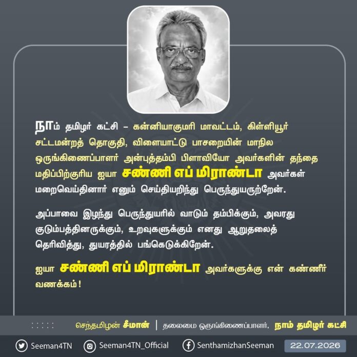நாம் தமிழர் கட்சி - கன்னியாகுமரி மாவட்டம், கிள்ளியூர் சட்டமன்றத் தொகுதி, விளையாட்டு பாசறையின் மாநில ஒருங்கிணைப்பாளர் அன்புத்தம்பி பிளாவியோ அவர்களின் தந்தை மதிப்பிற்குரிய ஐயா சண்ணி எப் மிராண்டா அவர்கள் மறைவெய்தினார் எனும் செய்தியறிந்து பெருந்துயருற்றேன்.
அப்பாவை இழந்து பெருந்துயரில் வாடும் தம்பிக்கும், அவரது குடும்பத்தினருக்கும், உறவுகளுக்கும் எனது ஆறுதலைத் தெரிவித்து, துயரத்தில் பங்கெடுக்கிறேன்.
ஐயா சண்ணி எப் மிராண்டா அவர்களுக்கு என் கண்ணீர் வணக்கம்!