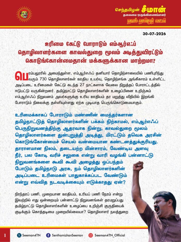 உரிமை கேட்டு போராடும் எம்ஆர்எஃப் (MRF) தொழிலாளர்களை காவல்துறை மூலம் அடித்துவிரட்டும் கொடுங்கோன்மைதான் மக்களுக்கான மாற்றமா?
@CMOTamilnadu
@TVKVijayHQ
பெரம்பலூரில் அமைந்துள்ள, எம்ஆர்எஃப் தனியார் தொழிற்சாலையில் பணிபுரிந்து வரும் 730 தொழிலாளர்கள் ஊதிய உயர்வு, தொழிற்சங்க அங்கீகாரம் உள்ளிட்ட அடிப்படை உரிமைகளைக் கேட்டு கடந்த 27 நாட்களாக வேலை நிறுத்தப் போராட்டத்தில் ஈடுபட்டு வருகின்றனர். தமிழ்நாட்டு தொழிலாளர்களின் உழைப்பினை உறிஞ்சும் எம்ஆர்எஃப் நிறுவனம் அவர்களுக்கு உரிய ஊதியம் தர மறுத்து வீதியில் இறங்கி போராடும் நிலைக்கு தள்ளியுள்ளது ஏற்க முடியாத பெருங்கொடுமையாகும்.
உரிமைக்காகப் போராடும் மண்ணின் மைந்தர்களான தமிழ்நாட்டுத் தொழிலாளர்களின் பக்கம் நிற்காமல், எம்ஆர்எஃப் பெருநிறுவனத்திற்கு ஆதரவாக நின்று, காவல்துறை மூலம் தொழிலாளர்களைத் துன்புறுத்தி அடித்து, மிரட்டும் தவெக அரசின் கொடுங்கோன்மைச் செயல் வன்மையான கண்டனத்துக்குரியது.
தாராளமான நிலம், தடையற்ற மின்சாரம், வேண்டிய அளவு நீர், பல கோடி வரிச்சலுகை என்று வாரி வழங்கி பன்னாட்டு நிறுவனங்களைக் கூவி கூவி அழைத்து ஒப்பந்தம் போடும் தமிழ்நாடு அரசு, நம் தொழிலாளர்களின் அடிப்படை உரிமைகள் பாதுகாக்கப்பட வேண்டும் என்று எவ்வித நடவடிக்கையும் எடுக்காதது ஏன்?
நிரந்தரப் பணி, முறையான ஊதியம், உரியப் பணி நேரம் என்று இவற்றில் எது ஒன்றையும் பன்னாட்டு நிறுவனங்கள் தரமறுப்பது தமிழ்நாட்டு தொழிலாளர்களின் உழைப்பை உறிஞ்சி குருதியைக் குடிக்கும் கொத்தடிமை முறையில்லையா? தொழிலாளர் நலத்துறை மூலம் எம்ஆர்எஃப் பேச்சுவார்த்தை நடத்தி நம் தொழிலாளர்களுக்கு உரிமைகளைப் பெற்றுக்கொடுத்து, அவர்களின் நலன் காக்க வேண்டியது தமிழ்நாட்டு அரசின் தலையாயக் கடமையாகும்.
அதை விடுத்து, நாங்கள் மக்களை காக்க வந்த காவலர்கள், மாற்றத்தைத் தர வந்த மனிதப் புனிதர்கள் என்று தற்பெருமை பேசும் தவெக ஆட்சியாளர்கள் உரிமைக்காகப் போராடும் தொழிலாளர்களின் பக்கம் நிற்காமல், எம்ஆர்எஃப் நிறுவனத்தின் தொழிலாளர் விரோதப்போக்கிற்குத் துணைபோவது நம்முடைய தமிழ்நாட்டுத் தொழிலாளர்களுக்குச் செய்கின்ற பெருந்துரோகமாகும்.
ஆகவே, தமிழ்நாடு அரசு பெரம்பலூர் எம்ஆர்எஃப் தொழிலாளர்களின் அடிப்படை உரிமைகள் கோரும் அறப்போராட்டத்தை அடக்கி ஒடுக்குவதைக் கைவிட்டு, கைது செய்யப்பட்ட தொழிலாளர்கள் அனைவரையும் எவ்வித வழக்கும் பதியாமல் உடனடியாக விடுவிக்க வேண்டும். அதோடு, தொழிலாளர் நலத்துறை மூலம் எம்ஆர்எஃப் நிறுவனத்திடம் பேச்சுவார்த்தை நடத்தி, தொழிலாளர்களின் நியாயமான கோரிக்கைகளை நிறைவேற்றித்தர வேண்டுமெனவும் வலியுறுத்துகிறேன்.
- செந்தமிழன் சீமான்
தலைமை ஒருங்கிணைப்பாளர்
நாம் தமிழர் கட்சி