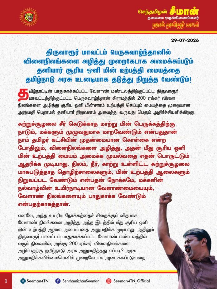 திருவாரூர் மாவட்டம் பெருகவாழ்ந்தானில் விளைநிலங்களை அழித்து முறைகேடாக அமைக்கப்படும் தனியார் சூரிய ஒளி மின் உற்பத்தி மையத்தை தமிழ்நாடு அரசு உடனடியாக தடுத்து நிறுத்த வேண்டும்!
@CMOTamilnadu
@TVKVijayHQ
தமிழ்நாட்டின் பாதுகாக்கப்பட்ட வேளாண் மண்டலத்திற்குட்பட்ட திருவாரூர் மாவட்டத்திற்குட்பட்ட பெருகவாழ்ந்தான் கிராமத்தில் 200 ஏக்கர் விளை நிலங்களை அழித்து சூரிய ஒளி மின்சாரம் உற்பத்தி செய்யும் மையத்தை முறையான அனுமதி பெறாமல் தனியார் நிறுவனம் அமைத்து வருவது பெரும் அதிர்ச்சியளிக்கிறது.
சுற்றுச்சூழலைச் சீர்கெடுக்காத மாற்று மின்பெருக்கத்திற்கு நாடும், மக்களும் முழுவதுமாக மாறவேண்டும் என்பதுதான் நாம் தமிழர் கட்சியின் முதன்மையான கொள்கை என்ற போதிலும், விளைநிலங்களை அழித்து, அதன் மீது சூரிய ஒளி மின் உற்பத்தி மையம் அமைக்க முயல்வதை எதன் பொருட்டும் ஆதரிக்க முடியாது. நிலம், நீர், காற்று உள்ளிட்ட சுற்றுச்சூழலை மாசுபடுத்தாத தொழிற்சாலைகளும், மின் உற்பத்தி ஆலைகளும் நிறுவப்பட வேண்டும் என்பதன் நோக்கமே, மக்களின் நல்வாழ்வின் உயிர்நாடியான வேளாண்மையையும், வேளாண் நிலங்களையும் பாதுகாக்க வேண்டும் என்பதற்காகத்தான். எனவே, அந்த உயரிய நோக்கத்தைச் சிதைக்கும் விதமாக வேளாண் நிலங்களை அழித்து அந்த இடத்தில் மீது சூரிய ஒளி மின் உற்பத்தி ஆலை அமைப்பதை அனுமதிக்க முடியாது. அதிலும் திருவாரூர் மாவட்டம் பாதுகாக்கப்பட்ட வேளாண் மண்டலத்தில் வரும் நிலையில், அங்கு 200 ஏக்கர் விளைநிலங்களை அழிப்பதற்கு தமிழ்நாடு அரசு அனுமதித்தது எப்படி? அரசு அனுமதிக்கவில்லையெனில் முறைகேடாக அமைக்கப்படுவதை தமிழ்நாடு அரசு வேடிக்கைப் பார்ப்பது ஏன்? இது குறித்து அப்பகுதி மக்கள் பலமுறை புகாரளித்தும் எந்த நடவடிக்கையும் எடுக்காதது ஏன்?
தமிழ்நாட்டில் ஏற்கனவே காலநிலை மாற்றம், பருவ மழை பொய்ப்பு, பாசன நீர் இன்மை, உரத்தட்டுப்பாடு, ஆள் பற்றாக்குறை உள்ளிட்ட பல்வேறு காரணங்களால் விவசாயிகள் வேளாண்மையை விட்டே வெளியேறி, விளைநிலங்கள் வேகமாக அழிக்கப்பட்டு வரும் நிலையில், அதனைத் தடுக்க எவ்வித நடவடிக்கையும் எடுக்காத தமிழ்நாடு அரசு, மேலும் மேலும் விளைநிலங்களை அழிக்க அனுமதிப்பது நியாயம்தானா? இதுதான் விளைநிலங்களையும், வேளாண்மையையும் தமிழ்நாடு அரசு பாதுகாக்கும் முறையா? அதுமட்டுமின்றி, வேளாண் விளைநிலங்கள் சுற்றுப்புற வெப்பத்தைக் குறைக்கக்கூடியவை. அதற்கு மாறாக சூரிய ஒளி மின் உற்பத்தி மையமோ சுற்றுப்புற வெப்பத்தை அதிகரிக்கும் தன்மைகொண்டவை. ஆகவே, விளைநிலங்களை அழித்து அமைக்கப்படும் சூரிய ஒளி மின் ஆலைகள் சுற்றுப்புற வெப்பநிலையை அதிகரித்து உள்ளூர் காலநிலையில் பெரும் தாக்கத்தை ஏற்படுத்தக்கூடும். எனவே, பெரிய அளவிலான சூரிய ஒளி மின் உற்பத்தி ஆலைகளுக்குச் சுற்றுச்சூழல் அனுமதி பெறுவதைக் கட்டாயமாக்க வேண்டும் என்ற பூவுலகின் நண்பர்கள் அமைப்பின் கோரிக்கையும் அரசு கவனத்தில் கொள்ள வேண்டும். அதோடு, நிலத்தடி நீர் மட்டத்தை வெகுவாகக் குறைக்கும், பெரிய அளவிலான சூரிய ஒளி மின் உற்பத்தி மையங்களை விளை நிலங்கள் மீதோ, அதன் அருகிலோ அமைத்திட ஒருபோதும் அனுமதிக்காது, தரிசு நிலங்களில் மட்டுமே அமைத்திட வேண்டும்.
ஆகவே, தமிழ்நாடு அரசு பாதுகாக்கப்பட்ட வேளாண் மண்டலமான திருவாரூர் மாவட்டம் பெருகவாழ்ந்தானில் 200 ஏக்கர் விளைநிலங்களை அழித்து, தனியார் சூரிய ஒளி மின் உற்பத்தி மையம் அமைக்கப்படுவதை தமிழ்நாடு அரசு தடுத்து நிறுத்த வேண்டுமென வலியுறுத்துகிறேன்.
- செந்தமிழன் சீமான்
தலைமை ஒருங்கிணைப்பாளர்
நாம் தமிழர் கட்சி