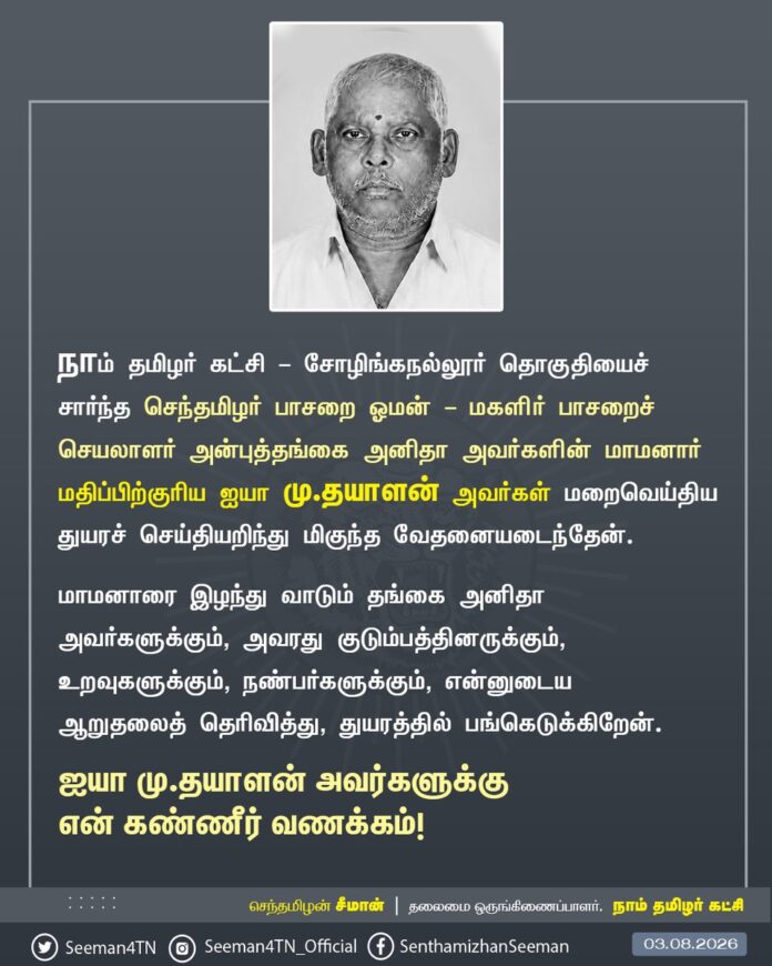 நாம் தமிழர் கட்சி - சோழிங்கநல்லூர் தொகுதியைச் சார்ந்த செந்தமிழர் பாசறை ஓமன் - மகளிர் பாசறைச் செயலாளர் அன்புத்தங்கை அனிதா அவர்களின் மாமனார் மதிப்பிற்குரிய ஐயா மு.தயாளன் அவர்கள் மறைவெய்திய துயரச் செய்தியறிந்து மிகுந்த வேதனையடைந்தேன்.
மாமனாரை இழந்து வாடும் தங்கை அனிதா அவர்களுக்கும், அவரது குடும்பத்தினருக்கும், உறவுகளுக்கும், நண்பர்களுக்கும், என்னுடைய ஆறுதலைத் தெரிவித்து, துயரத்தில் பங்கெடுக்கிறேன்.
ஐயா மு.தயாளன் அவர்களுக்கு என் கண்ணீர் வணக்கம்!
