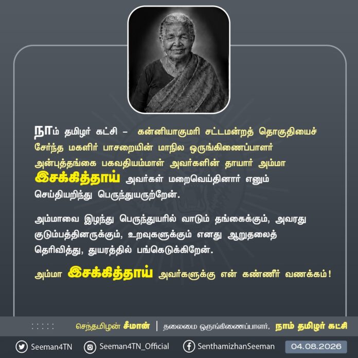 நாம் தமிழர் கட்சி - கன்னியாகுமரி சட்டமன்றத் தொகுதியைச் சேர்ந்த மகளிர் பாசறையின் மாநில ஒருங்கிணைப்பாளர் அன்புத்தங்கை பகவதியம்மாள் அவர்களின் தாயார் அம்மா இசக்கித்தாய் அவர்கள் மறைவெய்தினார் எனும் செய்தியறிந்து பெருந்துயருற்றேன்.
அம்மாவை இழந்து பெருந்துயரில் வாடும் தங்கைக்கும், அவரது குடும்பத்தினருக்கும், உறவுகளுக்கும் எனது ஆறுதலைத் தெரிவித்து, துயரத்தில் பங்கெடுக்கிறேன்.
அம்மா இசக்கித்தாய் அவர்களுக்கு என் கண்ணீர் வணக்கம்!