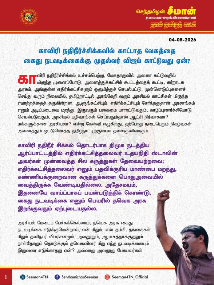 காவிரி நதிநீர்ச்சிக்கலில் காட்டாத வேகத்தை கைது நடவடிக்கைக்கு முதல்வர் விஜய் காட்டுவது ஏன்?
@CMOTamilnadu @TVKVijayHQ
காவிரி நதிநீர்ச்சிக்கல் உச்சம்பெற்று, மேகதாதுவில் அணை கட்டுவதில் மிகுந்த முனைப்போடு, அனைத்துக்கட்சிக் கூட்டத்தைக் கூட்டி, கர்நாடக அரசும், அங்குள்ள எதிர்க்கட்சிகளும் ஒருமித்துச் செயல்பட்டு, முன்னெடுப்புகளைச் செய்து வரும் நிலையில், தமிழ்நாட்டில் அரங்கேறி வரும் அரசியல் காட்சிகள் மிகுந்த ஏமாற்றத்தைத் தருகின்றன. ஆளுங்கட்சியும், எதிர்க்கட்சியும் சேர்ந்ததுதான் அரசாங்கம் எனும் அடிப்படையை மறந்து, இருவரும் பகைமை பாராட்டுவதும், காழ்ப்புணர்ச்சியோடு செயல்படுவதும், அரசியல் பழிவாங்கல் செய்வதும்தான் ஆட்சி நிர்வாகமா? மக்களுக்கான அரசியலா? என்ற கேள்வி எழுகிறது. தற்போது நடைபெறும் நிகழ்வுகள் அனைத்தும் ஒட்டுமொத்த தமிழ்நாட்டிற்குமான தலைகுனிவாகும்.
காவிரி நதிநீர் சிக்கல் தொடர்பாக திமுக நடத்திய ஆர்ப்பாட்டத்தில் எதிர்க்கட்சித்தலைவர் உதயநிதி ஸ்டாலின் அவர்கள் முன்வைத்த சில கருத்துகள் தேவையற்றவை; எதிர்க்கட்சித்தலைவர் எனும் பதவிக்குரிய மாண்பை மறந்து, கண்ணியக்குறைவான கருத்துக்களை பொதுஅவையில் வைத்திருக்க வேண்டியதில்லை. அதேசமயம், இதனையே வாய்ப்பாகப் பயன்படுத்திக் கொண்டு, கைதுநடவடிக்கை எனும் பெயரில் தவெக அரசு இறங்குவதும் ஏற்புடையதல்ல.
அரசியல் மேடைப் பேச்சுக்கெல்லாம், தவெக அரசு கைது நடவடிக்கை எடுக்குமென்றால், என் மீதும், என் தம்பி, தங்கைகள் மீதும் தனிநபர் விமர்சனமும், அவதூறும், ஆபாசத்தாக்குதலும் நாள்தோறும் தொடுக்கும் தவெகவினர் மீது எந்த நடவடிக்கையும் இதுவரை எடுக்காதது ஏன்? அவ்வாறு அவதூறு பேசுபவர்கள் மீது நடவடிக்கை எடுக்க வலியுறுத்தி, மதுரை உயர் நீதிமன்றக் கிளையின் மாண்புமிகு நீதியரசரே, சட்ட நடவடிக்கை எடுக்கச் சொல்லி, உத்தரவு கொடுத்துவிட்டப் பிறகும், கைது செய்யாது விட்டிருப்பதேன்? அவர்கள் தவெகவின் ஆதரவாளர்கள் என்பதாலா? இன்று காலை 9 மணிக்குப் புகார் கொடுத்து, இரண்டு மணி நேரத்தில் முற்பகல் 11 மணிக்கெல்லாம் உதயநிதியைக் கைதுசெய்கிற காவல்துறையினர், என்னைப் பற்றி அவதூறுப் பரப்பியவர்களை இத்தனை நாட்களாகியும் கைதுசெய்யாது, காப்பாற்றுவது ஏன்? என்னைப் பற்றி மேடையில் ‘சீமான் பழைய சாமான்’ என்று தரம்தாழ்ந்து பேசிய மதிப்புமிகு லயோலா மணி மீது என்ன நடவடிக்கை எடுத்தீர்கள்? அப்படி பேசியதை ஊக்கப்படுத்தும் விதமாக பாடநூல் கழகத் தலைவராக அரசுப்பதவி கொடுத்து அழகுபார்ப்பதற்கு பெயரென்ன முதல்வர் அவர்களே? இதுதான் உங்களின் நாகரீக அரசியலா?
என் மீதும், என் தம்பிகள் மீதும் கடந்தகாலத்தில் முந்தைய திமுக அரசு பாய்ச்சாத வழக்குகள் இல்லை; ஏவிவிடாத கைது நடவடிக்கைகள் இல்லை. ஏறக்குறைய 200க்கும் மேற்பட்ட வழக்குகளை திமுகவின் ஆட்சியிலேயேதான் பெற்றிருக்கிறேன். எல்லாவற்றிற்கும் கைது என்று முந்தைய திமுக அரசு, கடைப்பிடித்த அதிகார அடக்குமுறையையே தவெக அரசும் கடைப்பிடிக்குமென்றால், இதுதான் சனநாயக ஆட்சியா? இதுதான் மக்களுக்கான மாற்று அரசியலா? மக்களுக்குத் துளியும் நலன்பயக்காத, தரம்தாழ்ந்த அரசியல் நடைபெற்று வருவதைப் பார்க்கிறபோது மனவலியைத் தருகிறது. முந்தைய திமுகவின் ஆட்சிபோலவே, எல்லாவற்றிற்கும் கைது என தவெகவின் அரசு கிளம்புவது துளியும் சகிப்புத்தன்மையற்ற போக்காகும்.
மேடைதோறும் திமுகவை தீயசக்தியென விமர்சித்துவிட்டு, திமுக கடந்த காலத்தில் செய்த கொடுங்கோன்மையை நிகழ்காலத்தில் தவெக அரசு கட்டவிழ்த்துவிடுவது எந்தவிதத்தில் மாற்று அரசியலாகும்? திருவைகுண்டம் தொகுதியின் தவெகவின் சட்டமன்ற உறுப்பினர் சரவணன் மீதும், இன்னபிற தவெகவின் நிர்வாகிகள் மீதும் பாலியல் புகார்கள் பொதுவெளியில் முன்வைக்கப்பட்டு, இதுவரை விசாரணை செய்யக்கூடாத நிலையில், இந்த விவகாரத்தில் மட்டும் இவ்வளவு வேகம் காட்டுவதேன்? காவிரி நதிநீர் விவகாரத்தில் காட்டாத வேகத்தை, கைது நடவடிக்கைக்கு முதல்வர் விஜய் காட்டுவது ஏன்?
காவிரிப்படுகையில் குறுவை சாகுபடிப் பொய்த்து, சம்பா சாகுபடியும் கேள்விக்குறியாகியிருக்கும் நேரத்தில், அனைத்துக்கட்சிக் கூட்டத்தைக் கூட்டி, காவிரி நதிநீர் விவகாரத்தில் செய்ய வேண்டிய ஆக்கப்பூர்வ முன்னெடுப்புகளைச் செய்யாது, தவெக அரசு தான்மையுடன் வறட்டுத்தனமான செயல்பாடுகளில் ஈடுபட்டு, தமிழ்நாட்டின் கவனத்தை ஒட்டுமொத்தமாகத் திசைதிருப்பி இருப்பது வெட்கக்கேடானது. காவிரி நதிநீர் விவகாரத்தில் காட்டாத வேகத்தை கைது நடவடிக்கைக்கு ஆளுங்கட்சி காட்டுவதும், காவிரிக்காக தீவிரமாக போராட வேண்டிய சமயத்தில் எதிர்க்கட்சியான திமுக கைதுக்கு எதிராக போராடிக் கொண்டிருப்பதுமான தமிழ்நாட்டின் அரசியல் நிலை சாபக்கேடானதாகும்.
சகிப்புத்தன்மையே சனநாயகத்திற்குத் தேவையான அடிப்படை என்பதை மறந்து, அரசியல் மேடைகளில் பேசுவதற்கெல்லாம் கைது நடவடிக்கை என்பதை எந்த அரசு செய்தாலும் அது மிகத்தவறானது; மேடைகளில் தவறாகப் பேசினால், அவதூறு வழக்கு தொடுக்க வேண்டுமே ஒழிய, எடுத்த எடுப்பிலேயே கைதென இறங்குவது மக்களாட்சித் தத்துவத்திற்கு எதிரானது என தவெக அரசுக்கு நாம் தமிழர் கட்சியின் சார்பாக வலியுறுத்துகிறேன்.
- செந்தமிழன் சீமான்
தலைமை ஒருங்கிணைப்பாளர்
நாம் தமிழர் கட்சி