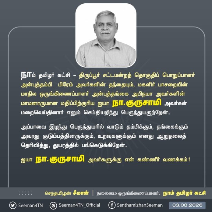 நாம் தமிழர் கட்சி - திருப்பூர் சட்டமன்றத் தொகுதிப் பொறுப்பாளர் அன்புத்தம்பி பிரேம் அவர்களின் தந்தையும், மகளிர் பாசறையின் மாநில ஒருங்கிணைப்பாளர் அன்புத்தங்கை அபிநயா அவர்களின் மாமனாருமான மதிப்பிற்குரிய ஐயா நா.குருசாமி அவர்கள் மறைவெய்தினார் எனும் செய்தியறிந்து பெருந்துயருற்றேன்.
அப்பாவை இழந்து பெருந்துயரில் வாடும் தம்பிக்கும்,தங்கைக்கும் அவரது குடும்பத்தினருக்கும், உறவுகளுக்கும் எனது ஆறுதலைத் தெரிவித்து, துயரத்தில் பங்கெடுக்கிறேன்.
ஐயா நா.குருசாமி அவர்களுக்கு என் கண்ணீர் வணக்கம்!