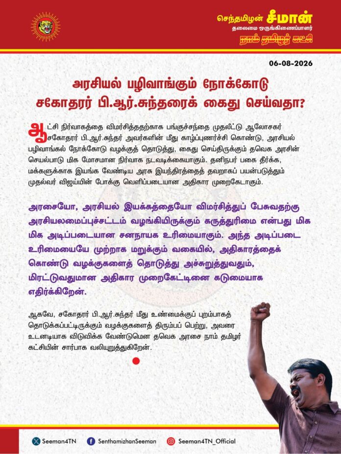 அரசியல் பழிவாங்கும் நோக்கோடு சகோதரர் பி.ஆர். சுந்தரைக் கைதுசெய்வதா?
@CMOTamilnadu @TVKVijayHQ
ஆட்சி நிர்வாகத்தை விமர்சித்ததற்காக பங்குச்சந்தை முதலீட்டு ஆலோசகர் சகோதரர் பி.ஆர்.சுந்தர் அவர்களின் மீது காழ்ப்புணர்ச்சி கொண்டு, அரசியல் பழிவாங்கல் நோக்கோடு வழக்குத் தொடுத்து, கைதுசெய்திருக்கும் தவெக அரசின் செயல்பாடு மிக மோசமான நிர்வாக நடவடிக்கையாகும். தனிநபர் பகை தீர்க்க, மக்களுக்காக இயங்க வேண்டிய அரசு இயந்திரத்தைத் தவறாகப் பயன்படுத்தும் முதல்வர் விஜய்யின் போக்கு வெளிப்படையான அதிகார முறைகேடாகும்
அரசையோ, அரசியல் இயக்கத்தையோ விமர்சித்துப் பேசுவதற்கு அரசியலமைப்புச்சட்டம் வழங்கியிருக்கும் கருத்துரிமை என்பது மிக மிக அடிப்படையான சனநாயக உரிமையாகும். அந்த அடிப்படை உரிமையையே முற்றாக மறுக்கும் வகையில், அதிகாரத்தைக் கொண்டு வழக்குகளைத் தொடுத்து அச்சுறுத்துவதும், மிரட்டுவதுமான அதிகார முறைகேட்டினை கடுமையாக எதிர்க்கிறேன்.
ஆகவே, சகோதரர் பி.ஆர். சுந்தர் மீது உண்மைக்குப் புறம்பாகத் தொடுக்கப்பட்டிருக்கும் வழக்குகளைத் திரும்பப் பெற்று, அவரை உடனடியாக விடுவிக்க வேண்டுமென தவெக அரசை நாம் தமிழர் கட்சியின் சார்பாக வலியுறுத்துகிறேன்.
- செந்தமிழன் சீமான்
தலைமை ஒருங்கிணைப்பாளர்
நாம் தமிழர் கட்சி