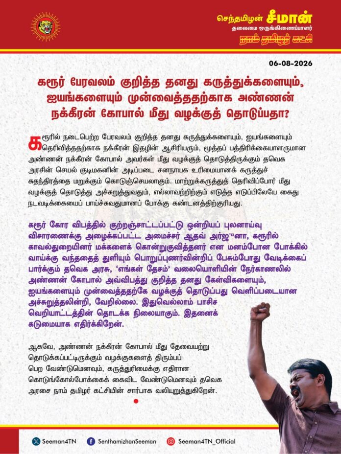 கரூர் பேரவலம் குறித்த தனது கருத்துக்களையும், ஐயங்களையும் முன்வைத்ததற்காக அண்ணன் நக்கீரன் கோபால் மீது வழக்குத் தொடுப்பதா?
@CMOTamilnadu @TVKVijayHQ
கரூரில் நடைபெற்ற பேரவலம் குறித்த தனது கருத்துக்களையும், ஐயங்களையும் தெரிவித்ததற்காக நக்கீரன் இதழின் ஆசிரியரும், மூத்தப் பத்திரிக்கையாளருமான அண்ணன் நக்கீரன் கோபால் அவர்கள் மீது வழக்குத் தொடுத்திருக்கும் தவெக அரசின் செயல் குடிமகனின் அடிப்படை சனநாயக உரிமையானக் கருத்துச் சுதந்திரத்தை மறுக்கும் கொடுஞ்செயலாகும். மாற்றுக்கருத்துத் தெரிவிப்போர் மீது வழக்குத் தொடுத்து அச்சுறுத்துவதும், எல்லாவற்றிற்கும் எடுத்த எடுப்பிலேயே கைதுநடவடிக்கையைப் பாய்ச்சுவதுமானப் போக்கு கண்டனத்திற்குரியது.
கரூர் கோர விபத்தில் குற்றஞ்சாட்டப்பட்டு ஒன்றியப் புலனாய்வு விசாரணைக்கு அழைக்கப்பட்ட அமைச்சர் ஆதவ் அர்ஜுனா, கரூரில் காவல்துறையினர் மக்களைக் கொன்றுகுவித்தனர் என மனம்போன போக்கில் வாய்க்கு வந்ததைத் துளியும் பொறுப்புணர்வின்றிப் பேசும்போது வேடிக்கைப் பார்க்கும் தவெக அரசு, ‘எங்கள் தேசம்’ வலையொளியின் நேர்காணலில் அண்ணன் கோபால் அவ்விபத்து குறித்த தனது கேள்விகளையும், ஐயங்களையும் முன்வைத்ததற்கே வழக்குத் தொடுப்பது வெளிப்படையான அச்சுறுத்தலின்றி, வேறில்லை. இதுவெல்லாம் பாசிச வெறியாட்டத்தின் தொடக்க நிலையாகும். இதனைக் கடுமையாக எதிர்க்கிறேன்.
ஆகவே, அண்ணன் நக்கீரன் கோபால் மீது தேவையற்று தொடுக்கப்பட்டிருக்கும் வழக்குகளைத் திரும்பப் பெற வேண்டுமெனவும், கருத்துரிமைக்கு எதிரான கொடுங்கோல்போக்கைக் கைவிட வேண்டுமெனவும் தவெக அரசை நாம் தமிழர் கட்சியின் சார்பாக வலியுறுத்துகிறேன்.
- செந்தமிழன் சீமான்
தலைமை ஒருங்கிணைப்பாளர்
நாம் தமிழர் கட்சி